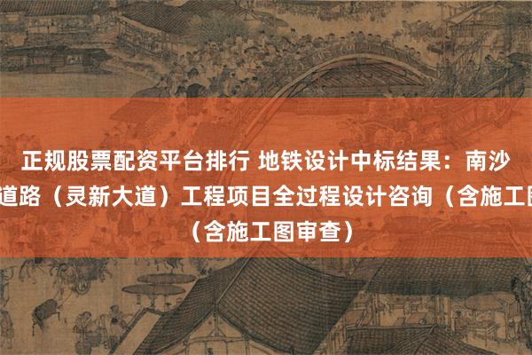 正规股票配资平台排行 地铁设计中标结果：南沙站周边道路（灵新大道）工程项目全过程设计咨询（含施工图审查）