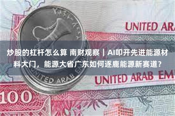 炒股的杠杆怎么算 南财观察｜AI叩开先进能源材料大门，能源大省广东如何逐鹿能源新赛道？
