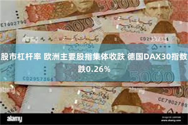 股市杠杆率 欧洲主要股指集体收跌 德国DAX30指数跌0.26%