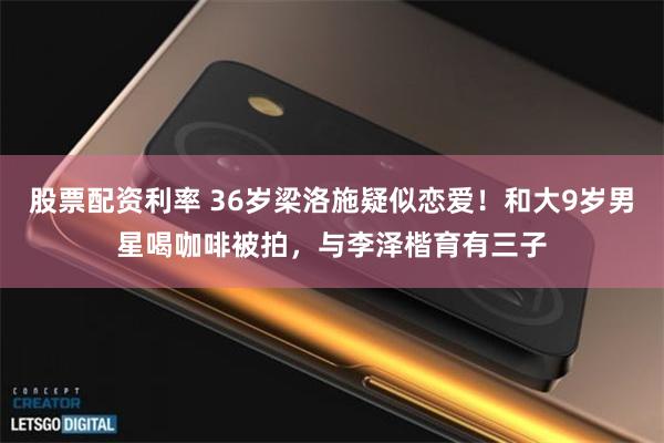 股票配资利率 36岁梁洛施疑似恋爱！和大9岁男星喝咖啡被拍，与李泽楷育有三子