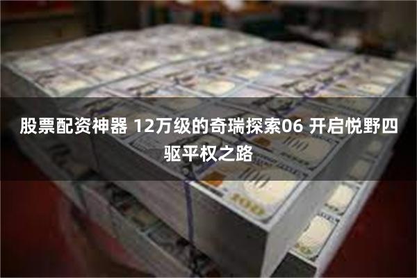股票配资神器 12万级的奇瑞探索06 开启悦野四驱平权之路
