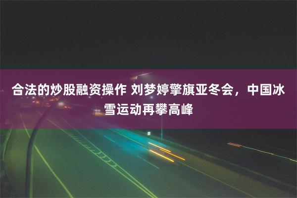 合法的炒股融资操作 刘梦婷擎旗亚冬会，中国冰雪运动再攀高峰