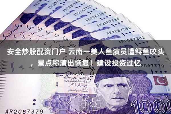 安全炒股配资门户 云南一美人鱼演员遭鲟鱼咬头，景点称演出恢复！建设投资过亿