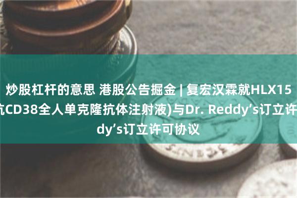炒股杠杆的意思 港股公告掘金 | 复宏汉霖就HLX15(重组抗CD38全人单克隆抗体注射液)与Dr. Reddy’s订立许可协议