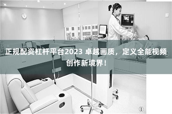 正规配资杠杆平台2023 卓越画质，定义全能视频创作新境界！