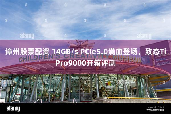 漳州股票配资 14GB/s PCIe5.0满血登场，致态TiPro9000开箱评测