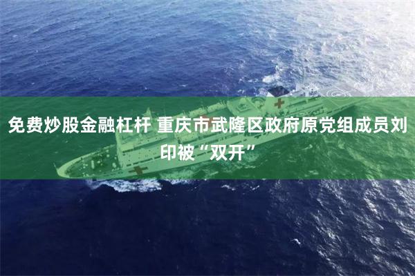 免费炒股金融杠杆 重庆市武隆区政府原党组成员刘印被“双开”