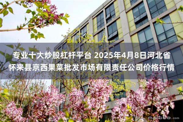 专业十大炒股杠杆平台 2025年4月8日河北省怀来县京西果菜批发市场有限责任公司价格行情
