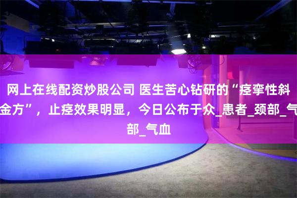 网上在线配资炒股公司 医生苦心钻研的“痉挛性斜颈金方”，止痉效果明显，今日公布于众_患者_颈部_气血
