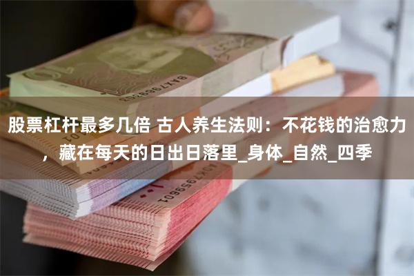 股票杠杆最多几倍 古人养生法则：不花钱的治愈力，藏在每天的日出日落里_身体_自然_四季