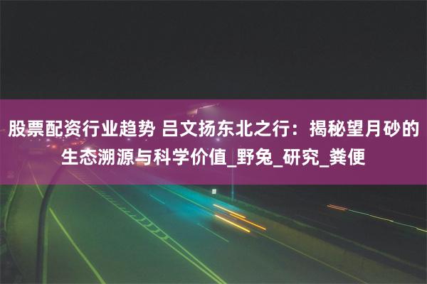 股票配资行业趋势 吕文扬东北之行：揭秘望月砂的生态溯源与科学价值_野兔_研究_粪便