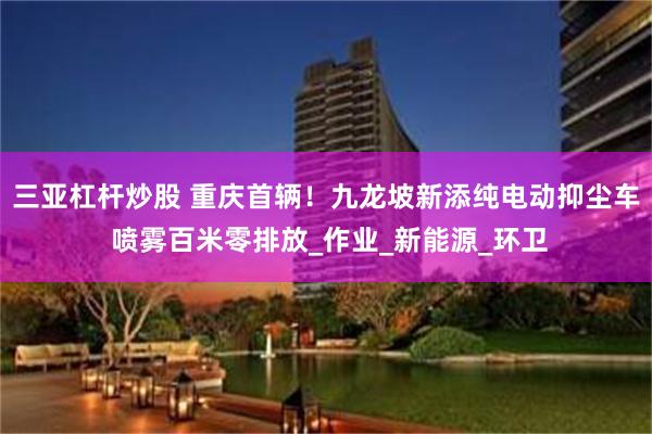 三亚杠杆炒股 重庆首辆！九龙坡新添纯电动抑尘车 喷雾百米零排放_作业_新能源_环卫