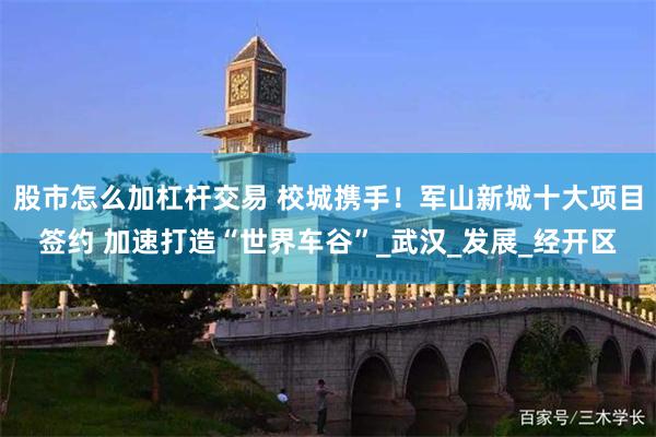 股市怎么加杠杆交易 校城携手！军山新城十大项目签约 加速打造“世界车谷”_武汉_发展_经开区
