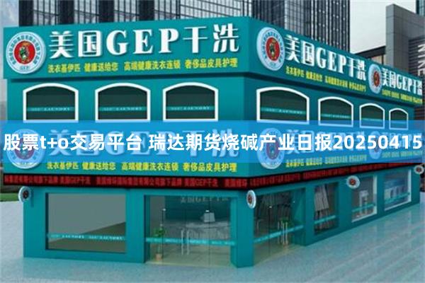 股票t+o交易平台 瑞达期货烧碱产业日报20250415