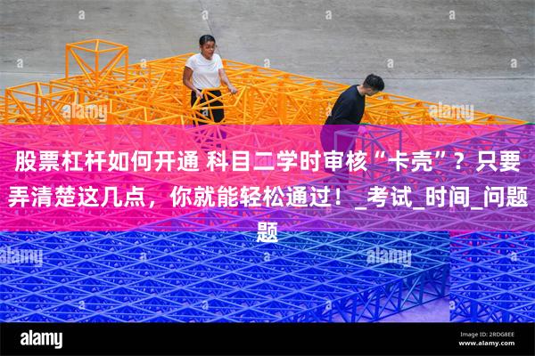 股票杠杆如何开通 科目二学时审核“卡壳”？只要弄清楚这几点，你就能轻松通过！_考试_时间_问题
