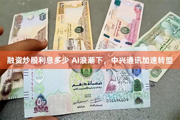 融资炒股利息多少 AI浪潮下，中兴通讯加速转型