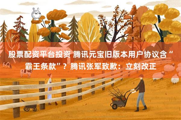股票配资平台投资 腾讯元宝旧版本用户协议含“霸王条款”？腾讯张军致歉：立刻改正