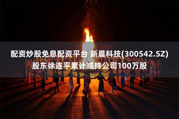 配资炒股免息配资平台 新晨科技(300542.SZ)股东徐连平累计减持公司100万股