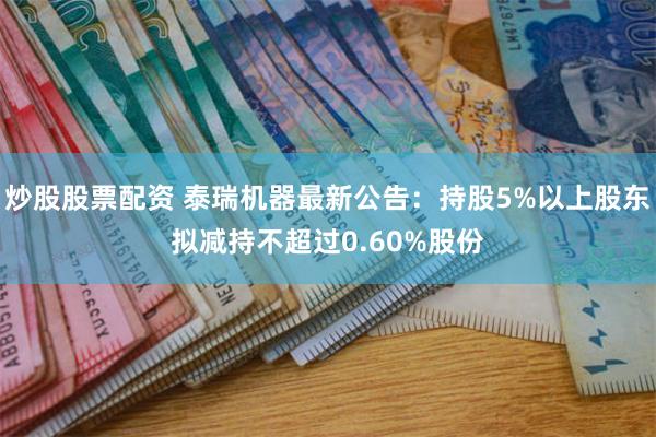 炒股股票配资 泰瑞机器最新公告：持股5%以上股东拟减持不超过0.60%股份