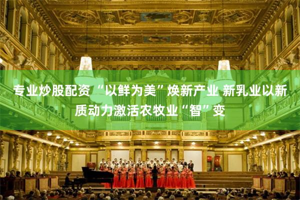 专业炒股配资 “以鲜为美”焕新产业 新乳业以新质动力激活农牧业“智”变