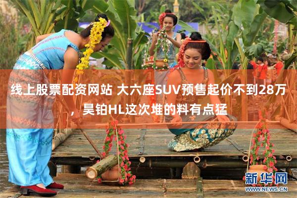 线上股票配资网站 大六座SUV预售起价不到28万，昊铂HL这次堆的料有点猛