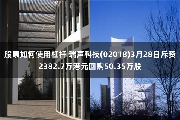 股票如何使用杠杆 瑞声科技(02018)3月28日斥资2382.7万港元回购50.35万股