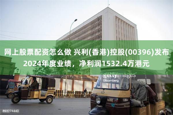 网上股票配资怎么做 兴利(香港)控股(00396)发布2024年度业绩，净利润1532.4万港元