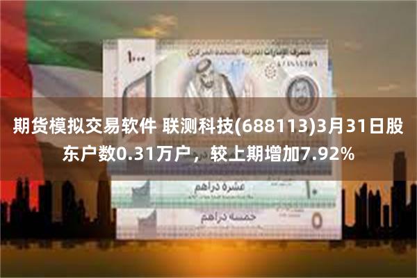 期货模拟交易软件 联测科技(688113)3月31日股东户数0.31万户，较上期增加7.92%
