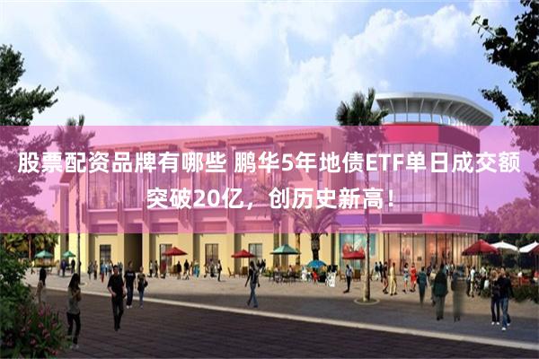股票配资品牌有哪些 鹏华5年地债ETF单日成交额突破20亿，创历史新高！