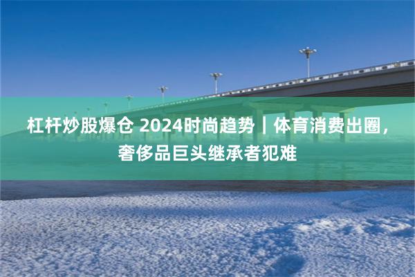 杠杆炒股爆仓 2024时尚趋势｜体育消费出圈，奢侈品巨头继承者犯难