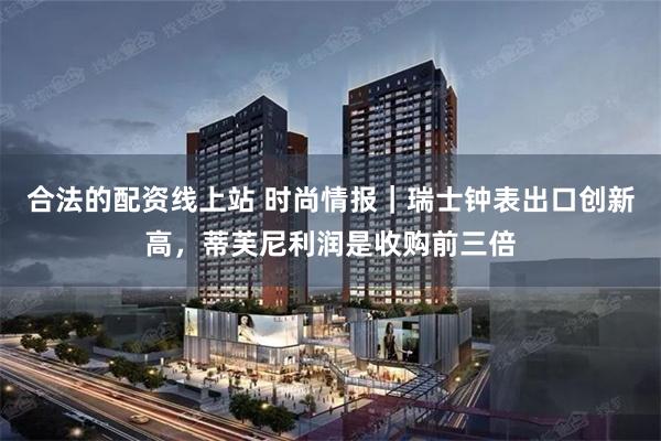 合法的配资线上站 时尚情报｜瑞士钟表出口创新高，蒂芙尼利润是收购前三倍