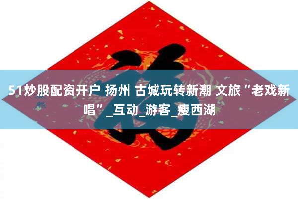 51炒股配资开户 扬州 古城玩转新潮 文旅“老戏新唱”_互动_游客_瘦西湖