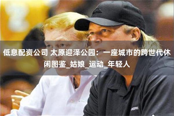 低息配资公司 太原迎泽公园：一座城市的跨世代休闲图鉴_姑娘_运动_年轻人