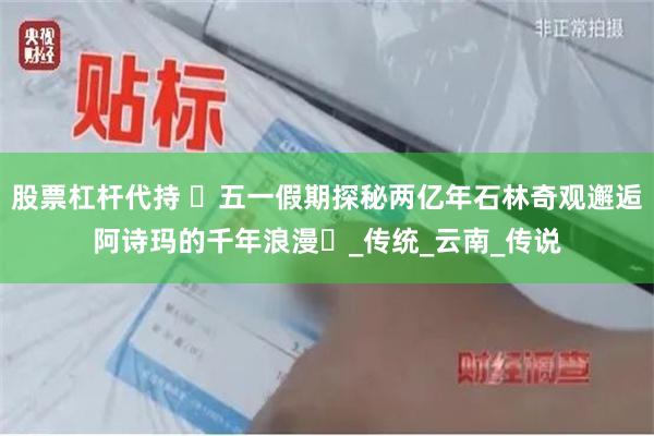 股票杠杆代持 ‌五一假期探秘两亿年石林奇观邂逅阿诗玛的千年浪漫‌_传统_云南_传说