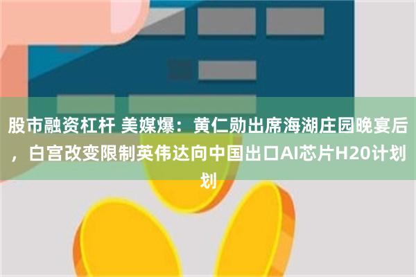 股市融资杠杆 美媒爆：黄仁勋出席海湖庄园晚宴后，白宫改变限制英伟达向中国出口AI芯片H20计划