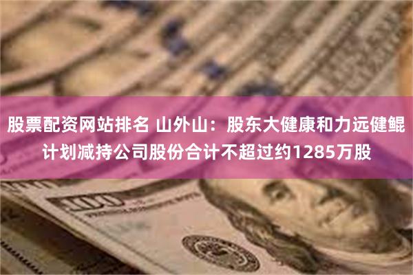股票配资网站排名 山外山：股东大健康和力远健鲲计划减持公司股份合计不超过约1285万股