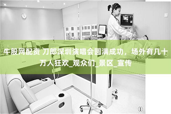 牛股网配资 刀郎深圳演唱会圆满成功，场外有几十万人狂欢_观众们_景区_宣传