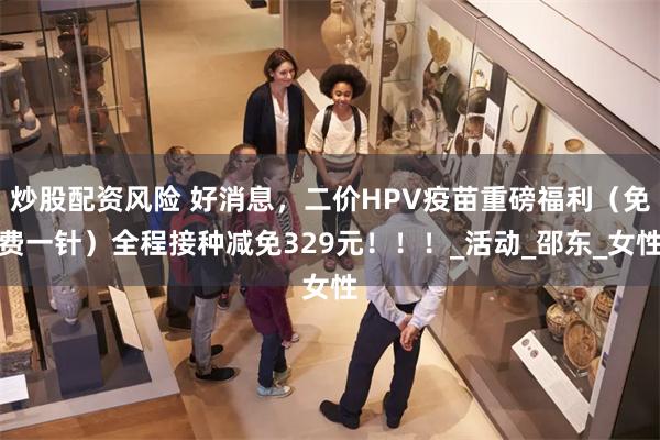 炒股配资风险 好消息，二价HPV疫苗重磅福利（免费一针）全程接种减免329元！！！_活动_邵东_女性