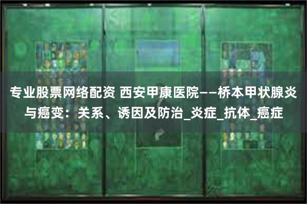 专业股票网络配资 西安甲康医院——桥本甲状腺炎与癌变：关系、诱因及防治_炎症_抗体_癌症