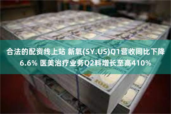 合法的配资线上站 新氧(SY.US)Q1营收同比下降6.6% 医美治疗业务Q2料增长至高410%