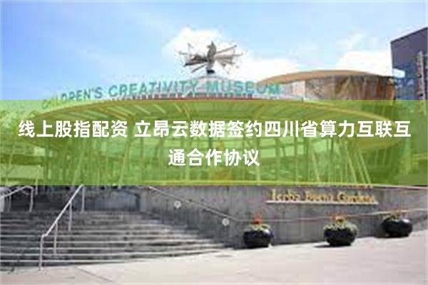 线上股指配资 立昂云数据签约四川省算力互联互通合作协议