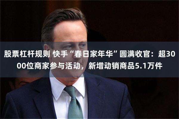 股票杠杆规则 快手“春日家年华”圆满收官：超3000位商家参与活动，新增动销商品5.1万件