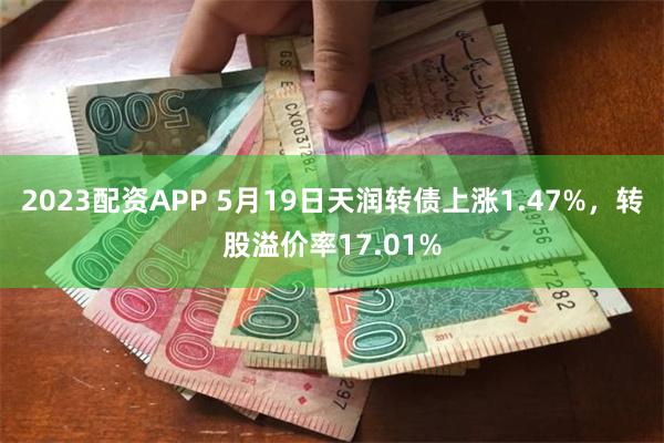 2023配资APP 5月19日天润转债上涨1.47%，转股溢价率17.01%