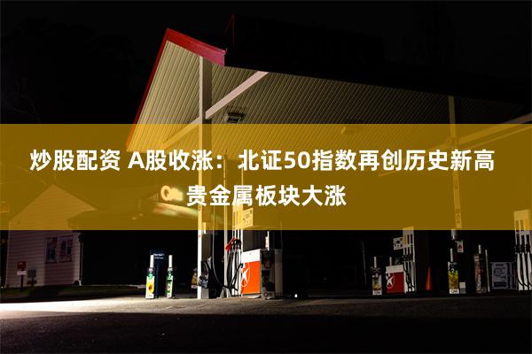 炒股配资 A股收涨：北证50指数再创历史新高 贵金属板块大涨