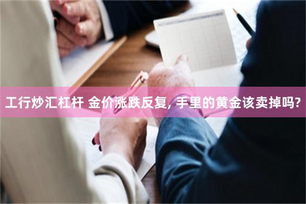 工行炒汇杠杆 金价涨跌反复, 手里的黄金该卖掉吗?
