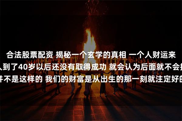 合法股票配资 揭秘一个玄学的真相 一个人财运来的越晚反而越大 很多人到了40岁以后还没有取得成功 就会认为后面就不会拥有财富了 其实并不是这样的 我们的财富是从出生的那一刻就注定好的 我看了这么几十年的人生剧本 能告诉大家