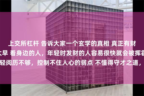 上交所杠杆 告诉大家一个玄学的真相 真正有财运的人，发财都不会太早 看身边的人，年轻时发财的人容易很快就会被挥霍一空 因为年纪轻轻阅历不够，控制不住人心的弱点 不懂得守才之道，所以财富很容易流走 根据我看盘面二十六年