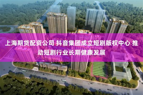 上海期货配资公司 抖音集团成立短剧版权中心 推动短剧行业长期健康发展