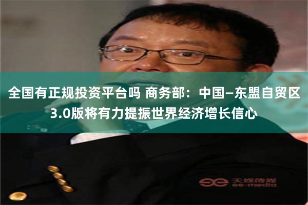 全国有正规投资平台吗 商务部：中国—东盟自贸区3.0版将有力提振世界经济增长信心
