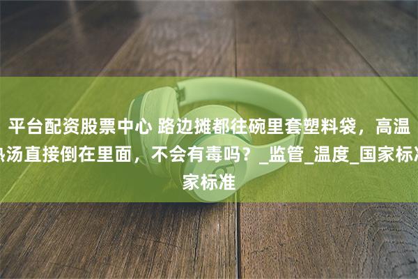 平台配资股票中心 路边摊都往碗里套塑料袋，高温热汤直接倒在里面，不会有毒吗？_监管_温度_国家标准